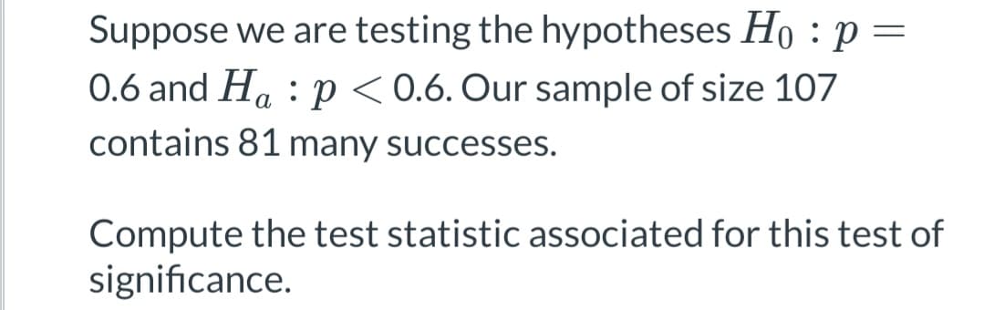 Suppose we are testing the hypotheses Ho: p =
0.6 and Hap<0.6. Our sample of size 107
contains 81 many successes.
Compute the test statistic associated for this test of
significance.