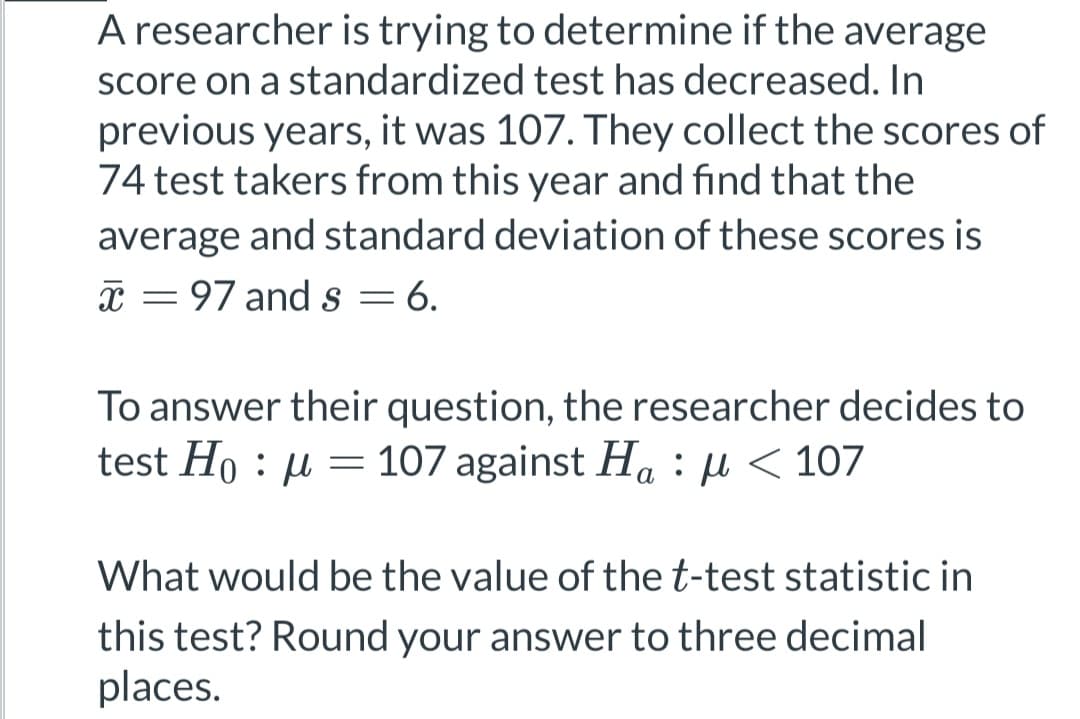 A researcher is trying to determine if the average
score on a standardized test has decreased. In
previous years, it was 107. They collect the scores of
74 test takers from this year and find that the
average and standard deviation of these scores is
x = 97 and s = 6.
To answer their question, the researcher decides to
test Hoμ = 107 against Ha μ< 107
What would be the value of the t-test statistic in
this test? Round your answer to three decimal
places.