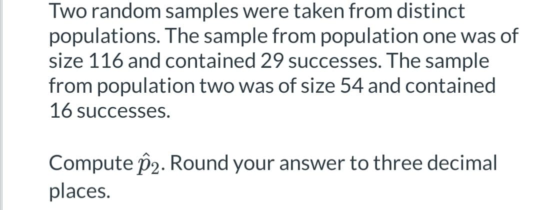 Two random samples were taken from distinct
populations. The sample from population one was of
size 116 and contained 29 successes. The sample
from population two was of size 54 and contained
16 successes.
Compute p2. Round your answer to three decimal
places.