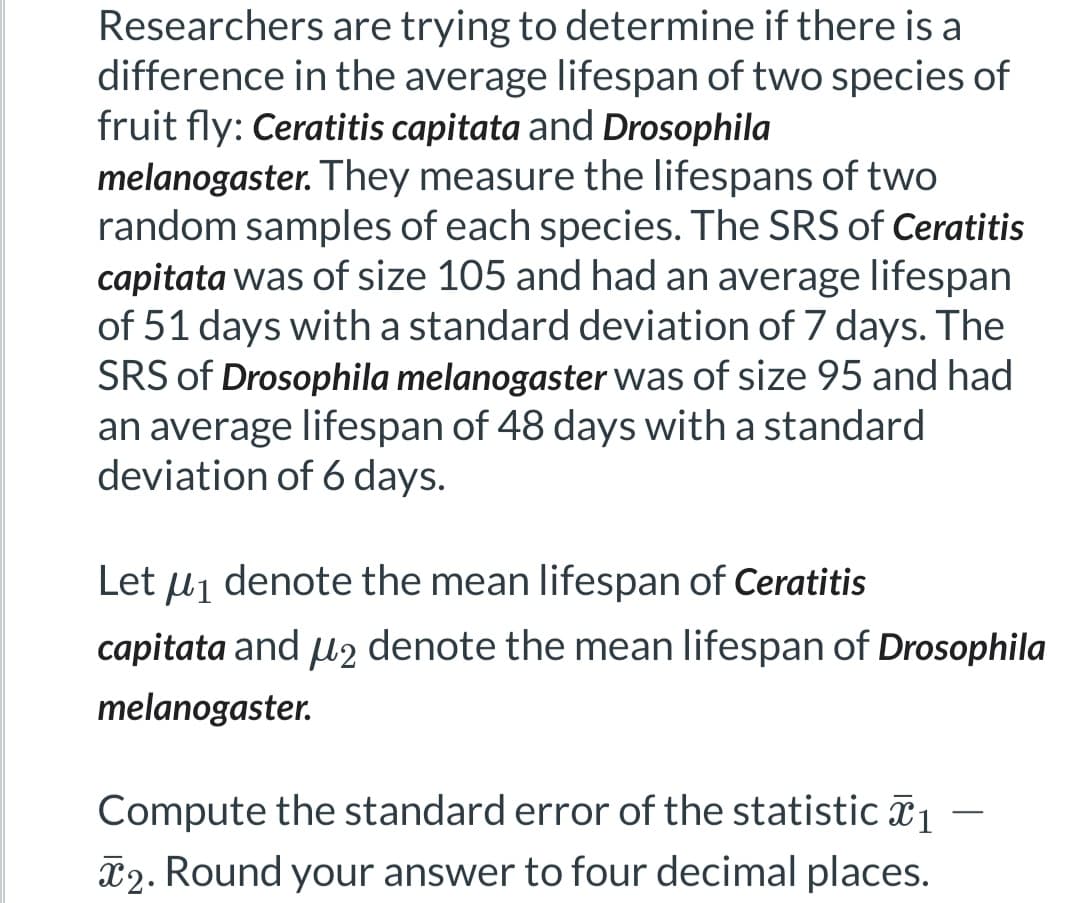 Researchers are trying to determine if there is a
difference in the average lifespan of two species of
fruit fly: Ceratitis capitata and Drosophila
melanogaster. They measure the lifespans of two
random samples of each species. The SRS of Ceratitis
capitata was of size 105 and had an average lifespan
of 51 days with a standard deviation of 7 days. The
SRS of Drosophila melanogaster was of size 95 and had
an average lifespan of 48 days with a standard
deviation of 6 days.
Let μ₁ denote the mean lifespan of Ceratitis
capitata and μ2 denote the mean lifespan of Drosophila
melanogaster.
Compute the standard error of the statistic ₁
2. Round your answer to four decimal places.