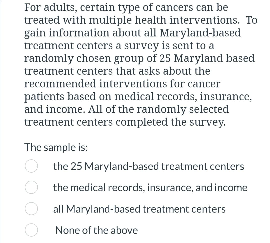 For adults, certain type of cancers can be
treated with multiple health interventions. To
gain information about all Maryland-based
treatment centers a survey is sent to a
randomly chosen group of 25 Maryland based
treatment centers that asks about the
recommended interventions for cancer
patients based on medical records, insurance,
and income. All of the randomly selected
treatment centers completed the survey.
The sample is:
the 25 Maryland-based treatment centers
the medical records, insurance, and income
all Maryland-based treatment centers
None of the above