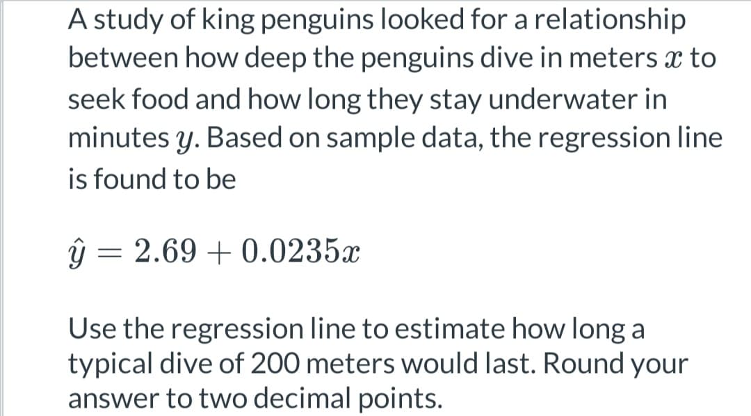 A study of king penguins looked for a relationship
between how deep the penguins dive in meters x to
seek food and how long they stay underwater in
minutes y. Based on sample data, the regression line
is found to be
ŷ =
= 2.69 +0.0235x
Use the regression line to estimate how long a
typical dive of 200 meters would last. Round your
answer to two decimal points.