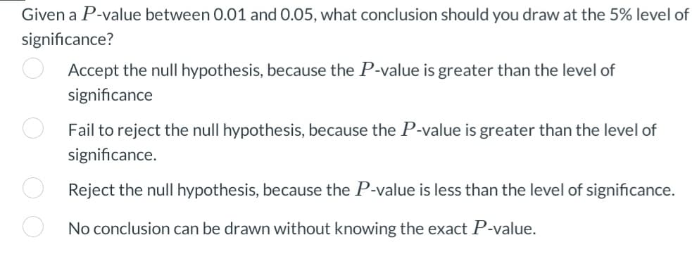 Given a P-value between 0.01 and 0.05, what conclusion should you draw at the 5% level of
significance?
O O
Accept the null hypothesis, because the P-value is greater than the level of
significance
Fail to reject the null hypothesis, because the P-value is greater than the level of
significance.
Reject the null hypothesis, because the P-value is less than the level of significance.
No conclusion can be drawn without knowing the exact P-value.