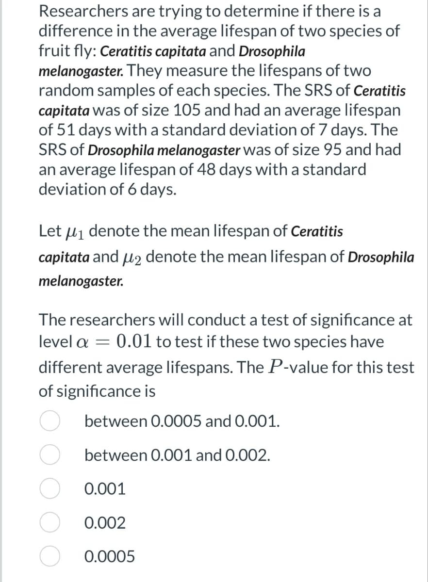Researchers are trying to determine if there is a
difference in the average lifespan of two species of
fruit fly: Ceratitis capitata and Drosophila
melanogaster. They measure the lifespans of two
random samples of each species. The SRS of Ceratitis
capitata was of size 105 and had an average lifespan
of 51 days with a standard deviation of 7 days. The
SRS of Drosophila melanogaster was of size 95 and had
an average lifespan of 48 days with a standard
deviation of 6 days.
Let μ₁ denote the mean lifespan of Ceratitis
capitata and μ2 denote the mean lifespan of Drosophila
melanogaster.
The researchers will conduct a test of significance at
level a = 0.01 to test if these two species have
different average lifespans. The P-value for this test
of significance is
between 0.0005 and 0.001.
between 0.001 and 0.002.
0.001
0.002
0.0005
