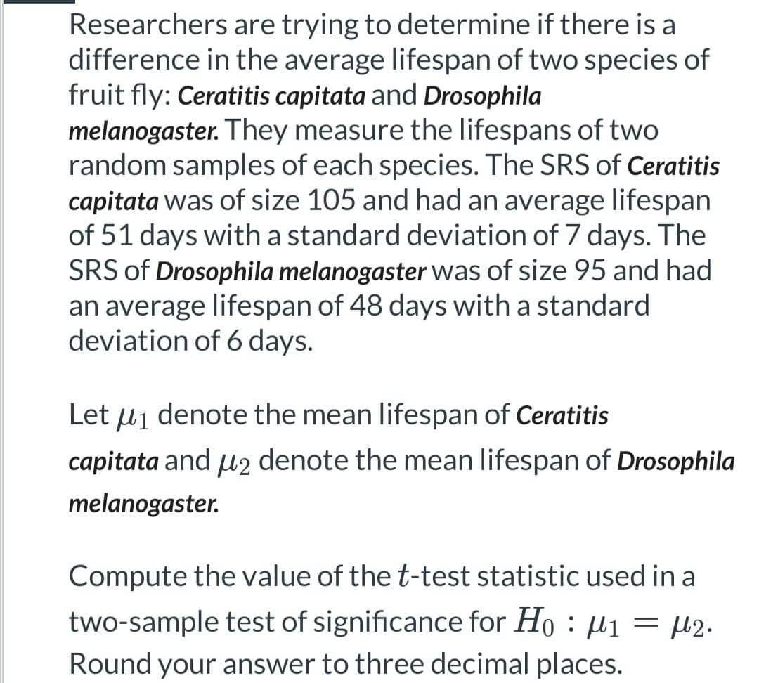 Researchers are trying to determine if there is a
difference in the average lifespan of two species of
fruit fly: Ceratitis capitata and Drosophila
melanogaster. They measure the lifespans of two
random samples of each species. The SRS of Ceratitis
capitata was of size 105 and had an average lifespan
of 51 days with a standard deviation of 7 days. The
SRS of Drosophila melanogaster was of size 95 and had
an average lifespan of 48 days with a standard
deviation of 6 days.
Let μ₁ denote the mean lifespan of Ceratitis
capitata and μ2 denote the mean lifespan of Drosophila
melanogaster.
Compute the value of the t-test statistic used in a
two-sample test of significance for Ho: ₁ = ₂.
Round your answer to three decimal places.