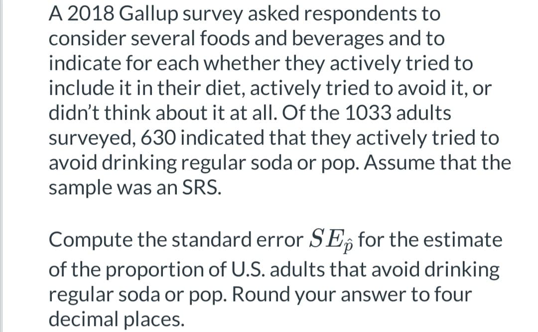 A 2018 Gallup survey asked respondents to
consider several foods and beverages and to
indicate for each whether they actively tried to
include it in their diet, actively tried to avoid it, or
didn't think about it at all. Of the 1033 adults
surveyed, 630 indicated that they actively tried to
avoid drinking regular soda or pop. Assume that the
sample was an SRS.
Compute the standard error SE for the estimate
of the proportion of U.S. adults that avoid drinking
regular soda or pop. Round your answer to four
decimal places.