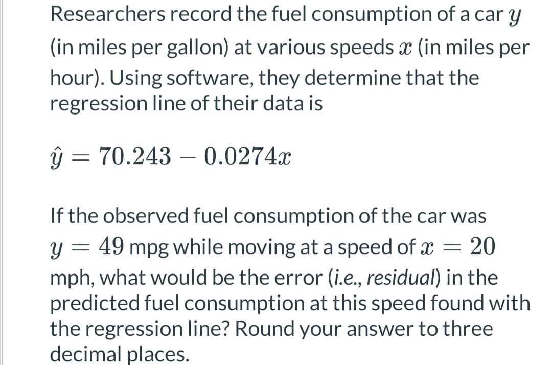Researchers record the fuel consumption of a car y
(in miles per gallon) at various speeds x (in miles per
hour). Using software, they determine that the
regression line of their data is
ŷ =
= 70.243 0.0274x
-
If the observed fuel consumption of the car was
y = 49 mpg while moving at a speed of x = 20
mph, what would be the error (i.e., residual) in the
predicted fuel consumption at this speed found with
the regression line? Round your answer to three
decimal places.