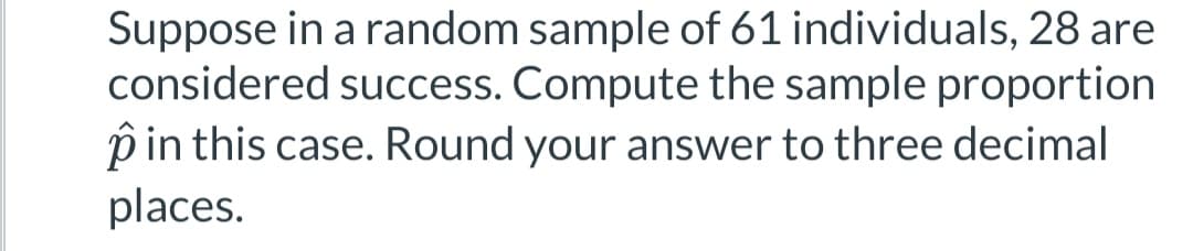 Suppose in a random sample of 61 individuals, 28 are
considered success. Compute the sample proportion
p in this case. Round your answer to three decimal
places.