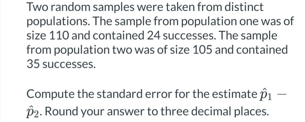 Two random samples were taken from distinct
populations. The sample from population one was of
size 110 and contained 24 successes. The sample
from population two was of size 105 and contained.
35 successes.
Compute the standard error for the estimate 1
P2. Round your answer to three decimal places.