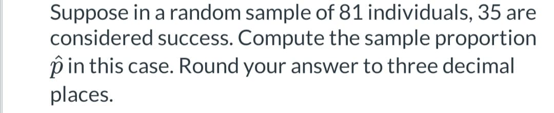 Suppose in a random sample of 81 individuals, 35 are
considered success. Compute the sample proportion
p in this case. Round your answer to three decimal
places.
