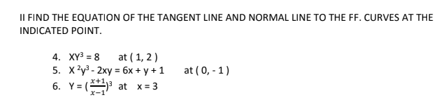 II FIND THE EQUATION OF THE TANGENT LINE AND NORMAL LINE TO THE FF. CURVES AT THE
INDICATED POINT.
at ( 1, 2 )
5. x?y3 - 2xy = 6x + y + 1
6. Y= (3 at x = 3
4. XY3 = 8
at ( 0, - 1)
x-1
