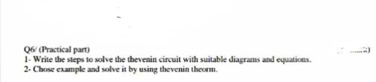 Q6/(Practical part)
1- Write the steps to solve the thevenin circuit with suitable diagrams and equations.
2- Chose example and solve it by using thevenin theorm.