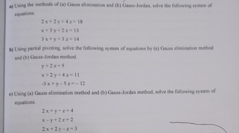 a) Using the methods of (a) Gauss elimination and (b) Gauss-Jordan, solve the following system of
equations.
2x+2y+4z=18
x+3y+2z=13
3x+y+3 z 14
b) Using partial pivoting, solve the following system of equations by (a) Gauss elimination method
and (b) Gauss-Jordan method.
y + 2z=5
x+2y + 4z = 11
-3x+y-5z = - 12
c) Using (a) Gauss elimination method and (b) Gauss-Jordan method, solve the following system of
equations.
2x+y+z=4
x-y+2z=2
2x+2y-z=3