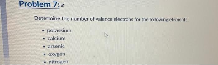 Problem 7:0
Determine the number of valence electrons for the following elements
▪ potassium
▪ calcium
☐ arsenic
▪ oxygen
☐ nitrogen