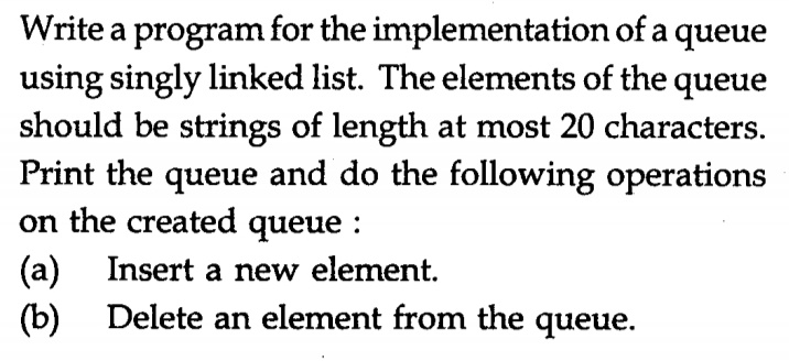 Write a program for the implementation of a queue
using singly linked list. The elements of the queue
should be strings of length at most 20 characters.
Print the queue and do the following operations
on the created queue :
(a) Insert a new element.
(b) Delete an element from the queue.
