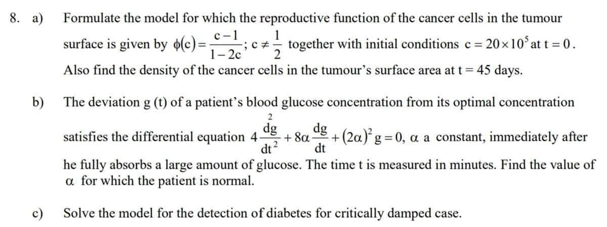 8. a)
Formulate the model for which the reproductive function of the cancer cells in the tumour
с -1
surface is given by o(c)=
1-2с
1
together with initial conditions c=
20×10° at t = 0.
Also find the density of the cancer cells in the tumour's surface area at t= 45 days.
b)
The deviation g (t) of a patient's blood glucose concentration from its optimal concentration
2
dg
dg
satisfies the differential equation 4
+ 8a
+(2a)g=0, a a constant, immediately after
%|
2
dt
dt
he fully absorbs a large amount of glucose. The time t is measured in minutes. Find the value of
a for which the patient is normal.
c)
Solve the model for the detection of diabetes for critically damped case.

