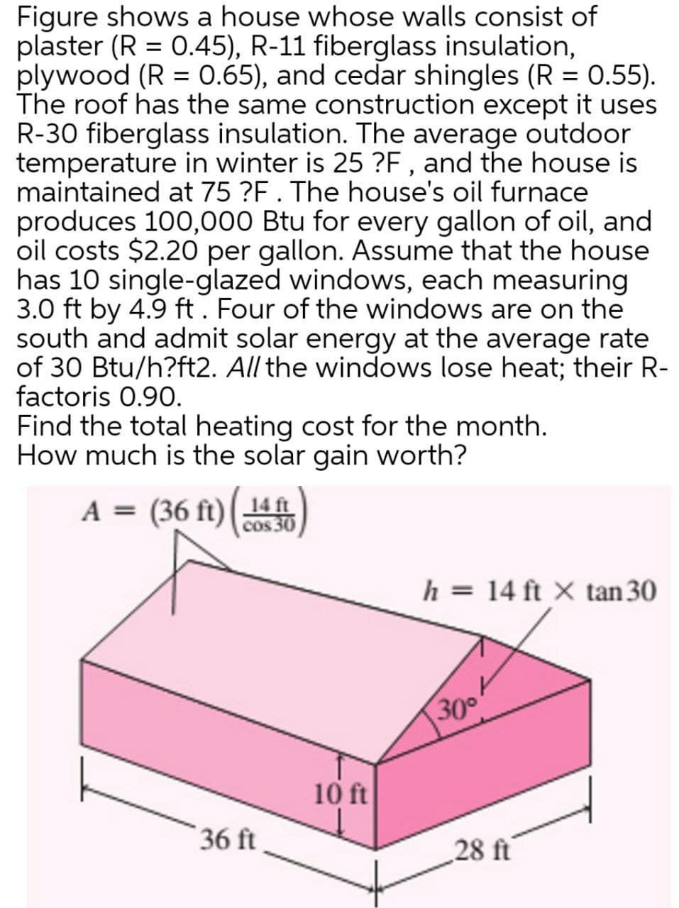 Figure shows a house whose walls consist of
plaster (R = 0.45), R-11 fiberglass insulation,
plywood (R = 0.65), and cedar shingles (R = 0.55).
The roof has the same construction except it uses
R-30 fiberglass insulation. The average outdoor
temperature in winter is 25 ?F , and the house is
maintained at 75 ?F. The house's oil furnace
produces 100,000 Btu for every gallon of oil, and
oil costs $2.20 per gallon. Assume that the house
has 10 single-glazed windows, each measuring
3.0 ft by 4.9 ft. Four of the windows are on the
south and admit solar energy at the average rate
of 30 Btu/h?ft2. All the windows lose heat; their R-
factoris 0.90.
Find the total heating cost for the month.
How much is the solar gain worth?
A = (36 ft)(14
cos 30
h = 14 ft X tan 30
300
10 ft
36 ft
28 ft
