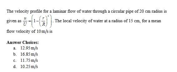 The velocity profile for a laminar flow of water through a circular pipe of 20 cm radius is
given as
. The local velocity of water at a radius of 15 cm, for a mean
flow velocity of 10 m/s is
Answer Choices:
a. 12.95 m/s
b. 16.85 m/s
c. 11.75 m/s
d. 10.25 m/s
