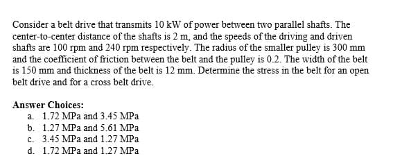 Consider a belt drive that transmits 10 kW of power between two parallel shafts. The
center-to-center distance of the shafts is 2 m, and the speeds of the driving and driven
shafts are 100 rpm and 240 rpm respectively. The radius of the smaller pulley is 300 mm
and the coefficient of friction between the belt and the pulley is 0.2. The width of the belt
is 150 mm and thickness of the belt is 12 mm. Determine the stress in the belt for an open
belt drive and for a cross belt drive.
Answer Choices:
a. 1.72 MPa and 3.45 MPa
b. 1.27 MPa and 5.61 MPa
c. 3.45 MPa and 1.27 MPa
d. 1.72 MPa and 1.27 MPa
