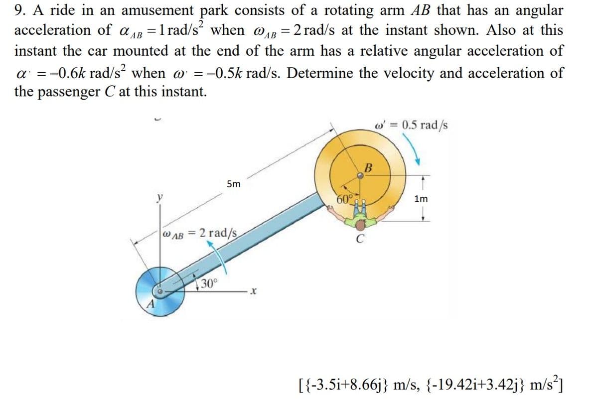 9. A ride in an amusement park consists of a rotating arm AB that has an angular
acceleration of aR =1 rad/s when wR = 2 rad/s at the instant shown. Also at this
instant the car mounted at the end of the arm has a relative angular acceleration of
a =-0.6k rad/s² when o =-0.5k rad/s. Determine the velocity and acceleration of
the passenger C at this instant.
w' = 0.5 rad/s
В
5m
y
60°
1m
W AB = 2 rad/s
30
[{-3.5i+8.66j} m/s, {-19.42i+3.42j} m/s*]
