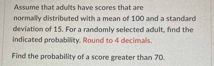 Assume that adults have scores that are
normally distributed with a mean of 100 and a standard
deviation of 15. For a randomly selected adult, find the
indicated probability. Round to 4 decimals.
Find the probability of a score greater than 70.
