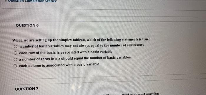 Completion Status:
QUESTION 6
When we are setting up the simplex tableau, which of the following statements is true:
O number of basic variables may not always equal to the number of constraints.
O each row of the basis is associated with a basic variable
O a number of zeros in c-z should equal the number of basic variables
O each column is associated with a basic variable
QUESTION 7
Wphase 1 must be:
