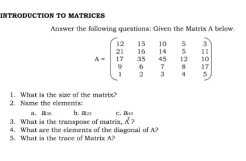 INTRODUCTION TO MATRICES
Answer the following questions: Given the Matrix A below.
12
21
A- 17
15
16
35
6.
2 3
3
11
12
10
14
45
7
10
8
17
4
1. What is the size of the matrix?
2. Name the elements:
a. aas
b. as
c. a
3. What is the transpose of matrix, A?
4. What are the elements of the diagonal of A?
5. What is the trace of Matrix A?
