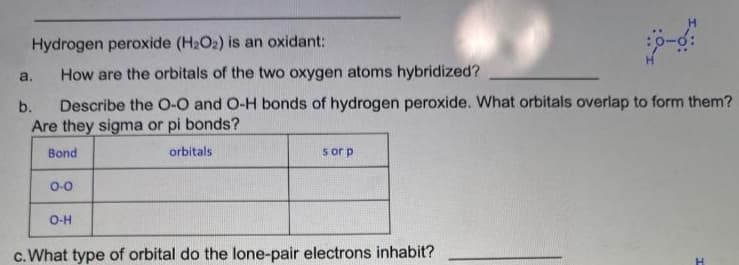 Hydrogen peroxide (H2O2) is an oxidant:
a.
How are the orbitals of the two oxygen atoms hybridized?
Describe the O-O and O-H bonds of hydrogen peroxide. What orbitals overlap to form them?
Are they sigma or pi bonds?
b.
Bond
orbitals
s or p
0-0
O-H
c.What type of orbital do the lone-pair electrons inhabit?

