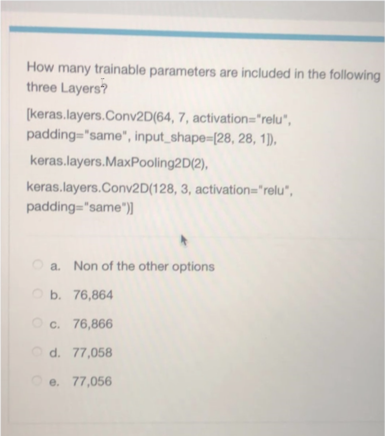 How many trainable parameters are included in the following
three Layers?
(keras.layers.Conv2D(64, 7, activation="relu",
padding="same", input_shape=[28, 28, 1)),
keras.layers.MaxPooling2D(2),
keras.layers.Conv2D(128, 3, activation="relu",
padding="same"))
O a. Non of the other options
O b. 76,864
O c. 76,866
O d. 77,058
e. 77,056

