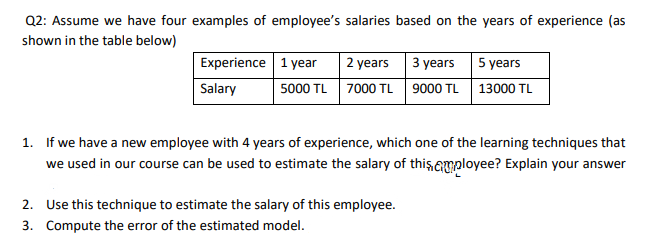 Q2: Assume we have four examples of employee's salaries based on the years of experience (as
shown in the table below)
Experience 1 year
2 years 3 years
5 years
9000 TL 13000 TL
Salary
5000 TL 7000 TL
1. If we have a new employee with 4 years of experience, which one of the learning techniques that
we used in our course can be used to estimate the salary of this ayployee? Explain your answer
2. Use this technique to estimate the salary of this employee.
3. Compute the error of the estimated model.
