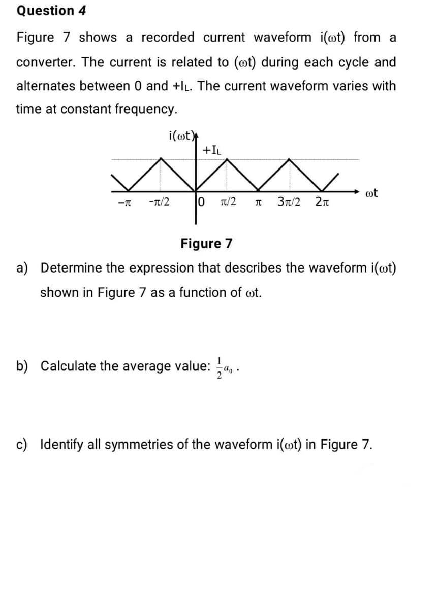 Question 4
Figure 7 shows a recorded current waveform i(@t) from a
converter. The current is related to (@t) during each cycle and
alternates between 0 and +IL. The current waveform varies with
time at constant frequency.
i(ot
+IL
ot
-T
-Tt/2
T/2
3t/2
Figure 7
a) Determine the expression that describes the waveform i(@t)
shown in Figure 7 as a function of ot.
1
b) Calculate the average value: a, .
c) Identify all symmetries of the waveform i(ot)
Figure 7.
