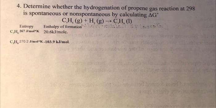 4. Determine whether the hydrogenation of propene gas reaction at 298
is spontaneous or nonspontaneous by calculating AG
C,H, (g) + H, (g) → CH, (1)
Enthalpy of formation
Entropy
C,H, 267 J/mol*K 20.6kJ/mole.
C,H, 270.2 J/mol*K-103.9 kJ/mol.
