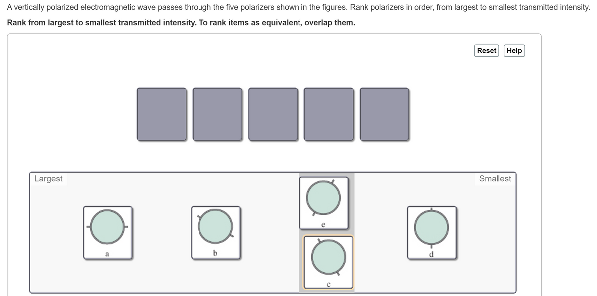 A vertically polarized electromagnetic wave passes through the five polarizers shown in the figures. Rank polarizers in order, from largest to smallest transmitted intensity.
Rank from largest to smallest transmitted intensity. To rank items as equivalent, overlap them.
Reset
Help
Largest
Smallest
b
d
