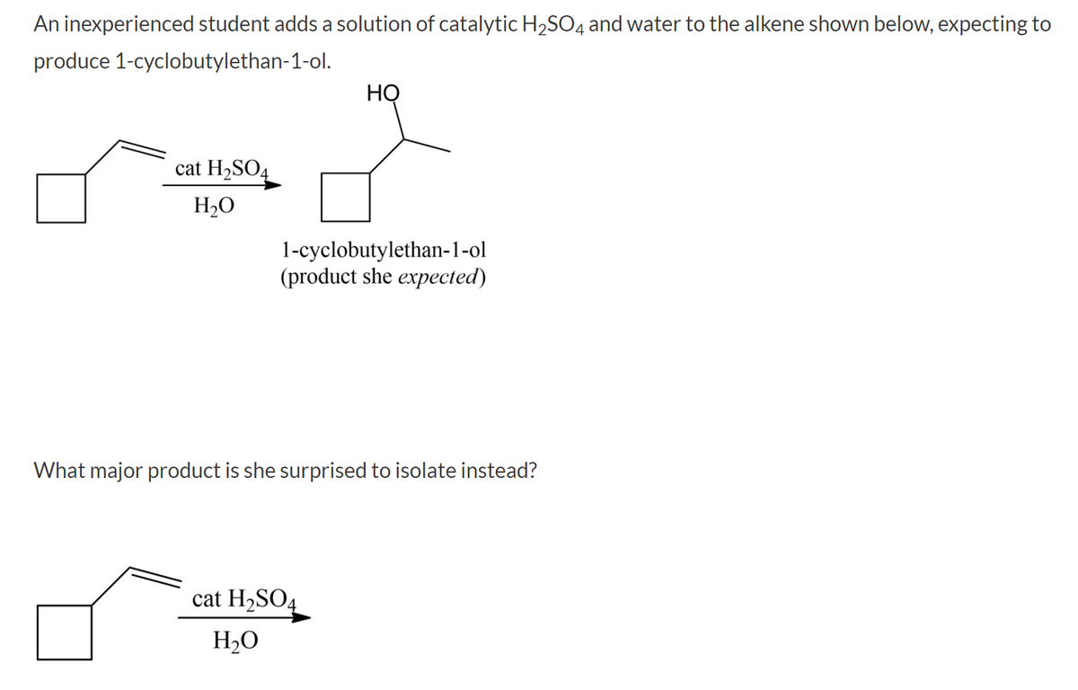 An inexperienced student adds a solution of catalytic H2SO4 and water to the alkene shown below, expecting to
produce 1-cyclobutylethan-1-ol.
HỌ
cat H2SO4
H2O
1-cyclobutylethan-1-ol
(product she expected)
What major product is she surprised to isolate instead?
cat H2SO4
H2O

