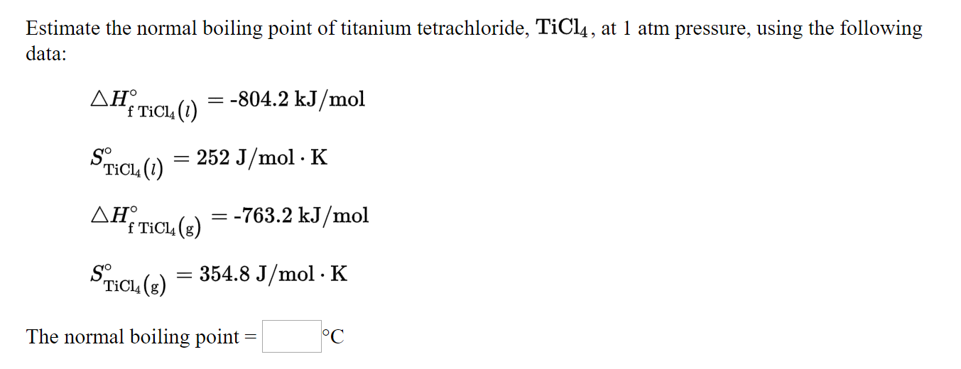 Estimate the normal boiling point of titanium tetrachloride, TiCl4, at 1 atm pressure, using the following
data:
ΔΗ
f TiCl, (1)
= -804.2 kJ/mol
Sncu()
TiCl4 (1)
252 J/mol · K
ΔΗ,
f TiCl4 (g)
Дн тCu
= -763.2 kJ/mol
354.8 J/mol · K
TICL, (g)
The normal boiling point
°C
