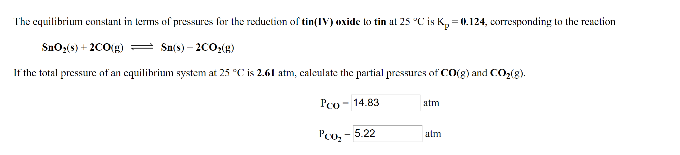 The equilibrium constant in terms of pressures for the reduction of tin(IV) oxide to tin at 25 °C is K, = 0.124, corresponding to the reaction
SnO2(s) + 2CO(g) = )
Sn(s) + 2CO2(g)
If the total pressure of an equilibrium system at 25 °C is 2.61 atm, calculate the partial pressures of CO(g) and CO2(g).
PCo = 14.83
atm
Pco2
5.22
atm
