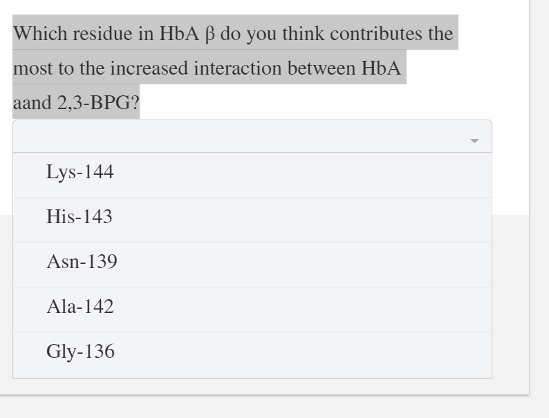 Which residue in HbA ß do you think contributes the
most to the increased interaction between HbA
aand 2,3-BPG?
Lys-144
His-143
Asn-139
Ala-142
Gly-136
