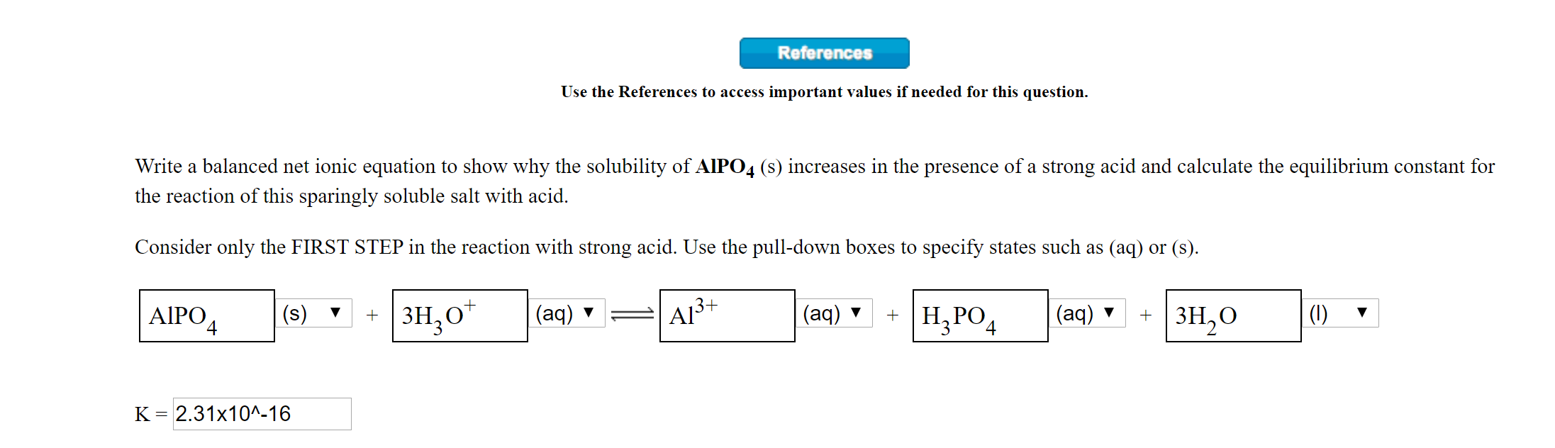 References
Use the References to access important values if needed for this question.
Write a balanced net ionic equation to show why the solubility of AIPO4 (s) increases in the presence of a strong acid and calculate the equilibrium constant for
the reaction of this sparingly soluble salt with acid.
Consider only the FIRST STEP in the reaction with strong acid. Use the pull-down boxes to specify states such as (aq) or (s).
AIPO4
+ | 3H,0"
A13+
|(aq)
+ | зн,0
(s)
(aq)
+ | Н, РО,
(aq) v
(1)
4
к - 2.31х10^-16
