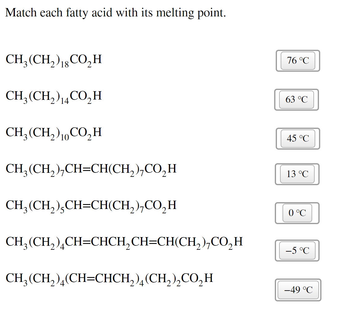 Match each fatty acid with its melting point.
CH, (CH,)18CO,H
76 °C
CH;(CH, )14CO,H
63 °C
CH;(CH,)10CO,H
45 °C
CH, (CH, ),CH=CH(CH,),CO,H
13 °C
CH;(CH, ),CH=CH(CH,),CO,H
0 °C
CH, (CH),CH-CНСH,CH-CH(CH,),сО,н
-5 °C
CH;(CH, ),(CH=CHCH,),(CH, ),CO,H
-49 °C
