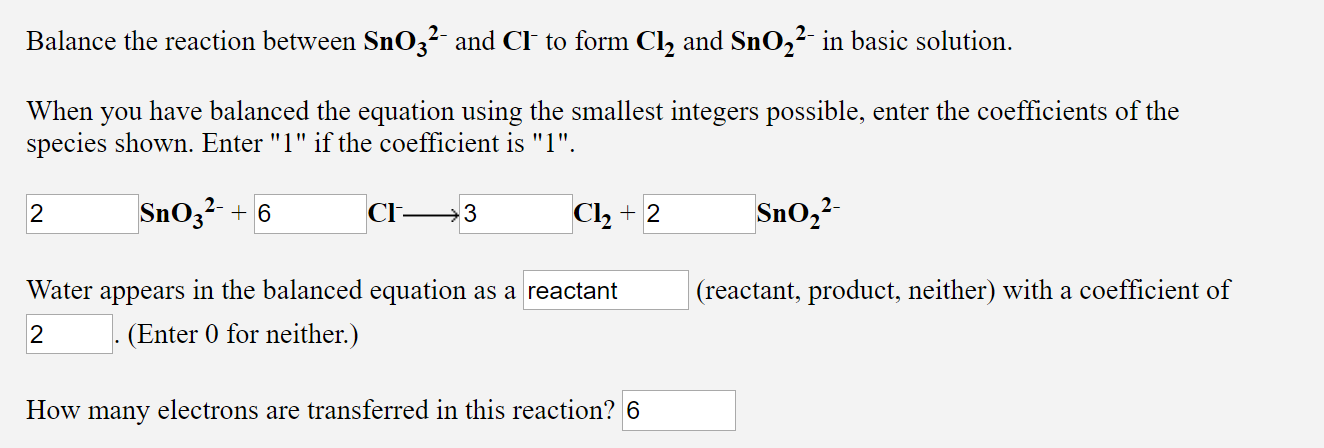 Balance the reaction between SnO3²- and Cl to form Cl, and SnO,²- in basic solution.
When
you
have balanced the equation using the smallest integers possible, enter the coefficients of the
species shown. Enter "1" if the coefficient is "1".
2-
Snoz?- + 6
Cl-
Cl, + 2
Sno,?-
Water
in the balanced equation as a reactant
(reactant, product, neither) with a coefficient of
appears
(Enter 0 for neither.)
How many electrons are transferred in this reaction? 6
