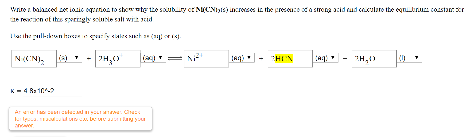Write a balanced net ionic equation to show why the solubility of Ni(CN)2(s) increases in the presence of a strong acid and calculate the equilibrium constant for
the reaction of this sparingly soluble salt with acid.
Use the pull-down boxes to specify states such as (aq) or (s).
Ni(CN),
2H,O*
Ni2+
+ 2H,0
|(1)
(s)
(aq) ▼
(aq) ▼
2HCN
(aq) ▼
K = 4.8x10^-2
An error has been detected in your answer. Check
for typos, miscalculations etc. before submitting your
answer.
