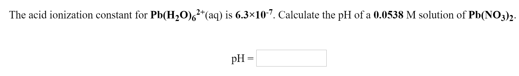 2+
The acid ionization constant for Pb(H,O),²*(aq) is 6.3×10-7. Calculate the pH of a 0.0538 M solution of Pb(NO3)2.
pH =
