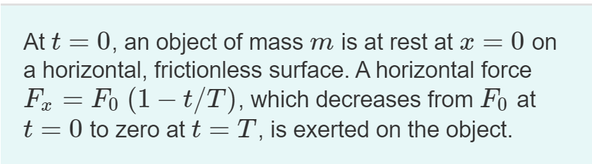 At t = 0, an object of mass m is at rest at x = 0 on
a horizontal, frictionless surface. A horizontal force
F = Fo (1 – t/T), which decreases from Fo at
t = 0 to zero at t = T, is exerted on the object.
