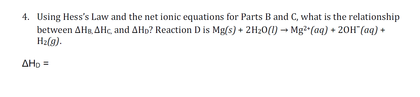 4. Using Hess's Law and the net ionic equations for Parts B and C, what is the relationship
between AHB,AHc, and AHD? Reaction D is Mg(s) 2H20(l) -Mg2*(aq) +20H (aq) +
H2(g)
AHD =
