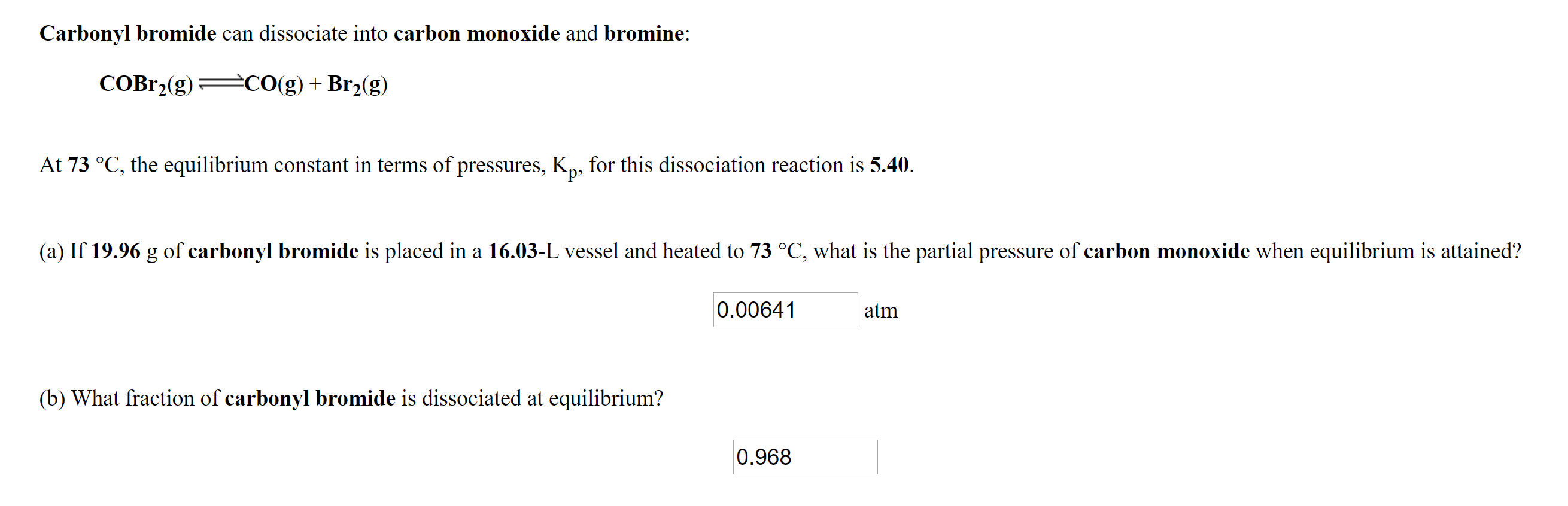 Carbonyl bromide can dissociate into carbon monoxide and bromine:
COBr2(g) CO(g) + Br2(g)
At 73 °C, the equilibrium constant in terms of pressures, K, for this dissociation reaction is 5.40.
(a) If 19.96 g of carbonyl bromide is placed in a 16.03-L vessel and heated to 73 °C, what is the partial pressure of carbon monoxide when equilibrium is attained?
0.00641
atm
(b) What fraction of carbonyl bromide is dissociated at equilibrium?
0.968
