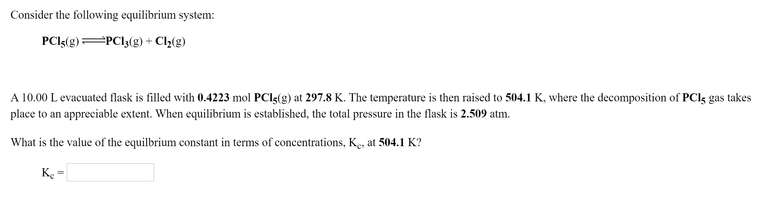 Consider the following equilibrium system:
PCI3(g)=
=PC!3(g) + Cl2(g)
A 10.00 L evacuated flask is filled with 0.4223 mol PCI5(g) at 297.8 K. The temperature is then raised to 504.1 K, where the decomposition of PCI5 gas
place to an appreciable extent. When equilibrium is established, the total pressure in the flask is 2.509 atm.
takes
What is the value of the equilbrium constant in terms of concentrations, K., at 504.1 K?
Ke
