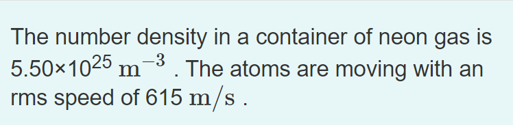 The number density in a container of neon gas is
5.50x1025 m3. The atoms are moving with an
rms speed of 615 m/s .
