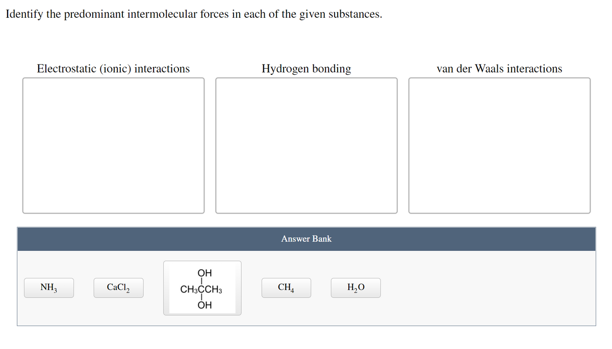 Identify the predominant intermolecular forces in each of the given substances.
van der Waals interactions
Hydrogen bonding
Electrostatic (ionic) interactions
Answer Bank
ОН
CHA
H,O
NH3
CaCl,
CH:CH3
ОН
