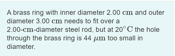 A brass ring with inner diameter 2.00 cm and outer
diameter 3.00 cm needs to fit over a
2.00-cm-diameter steel rod, but at 20°C the hole
through the brass ring is 44 um too small in
diameter.
