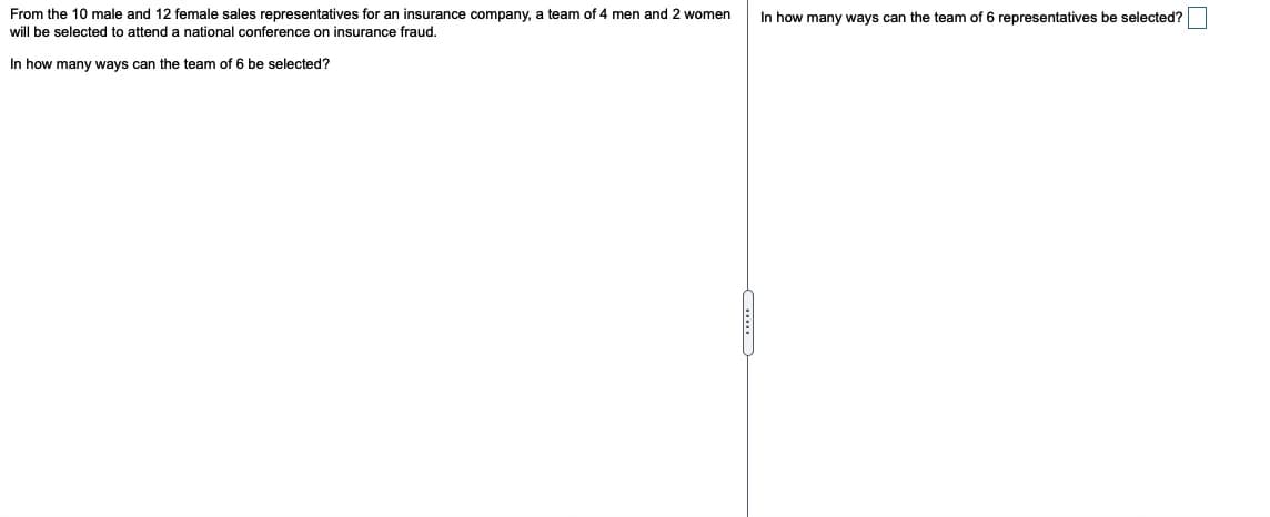 From the 10 male and 12 female sales representatives for an insurance company, a team of 4 men and 2 women
will be selected to attend a national conference on insurance fraud.
In how many ways can the team of 6 representatives be selected?
In how many ways can the team of 6 be selected?
